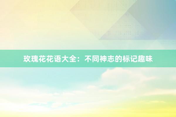 玫瑰花花语大全：不同神志的标记趣味